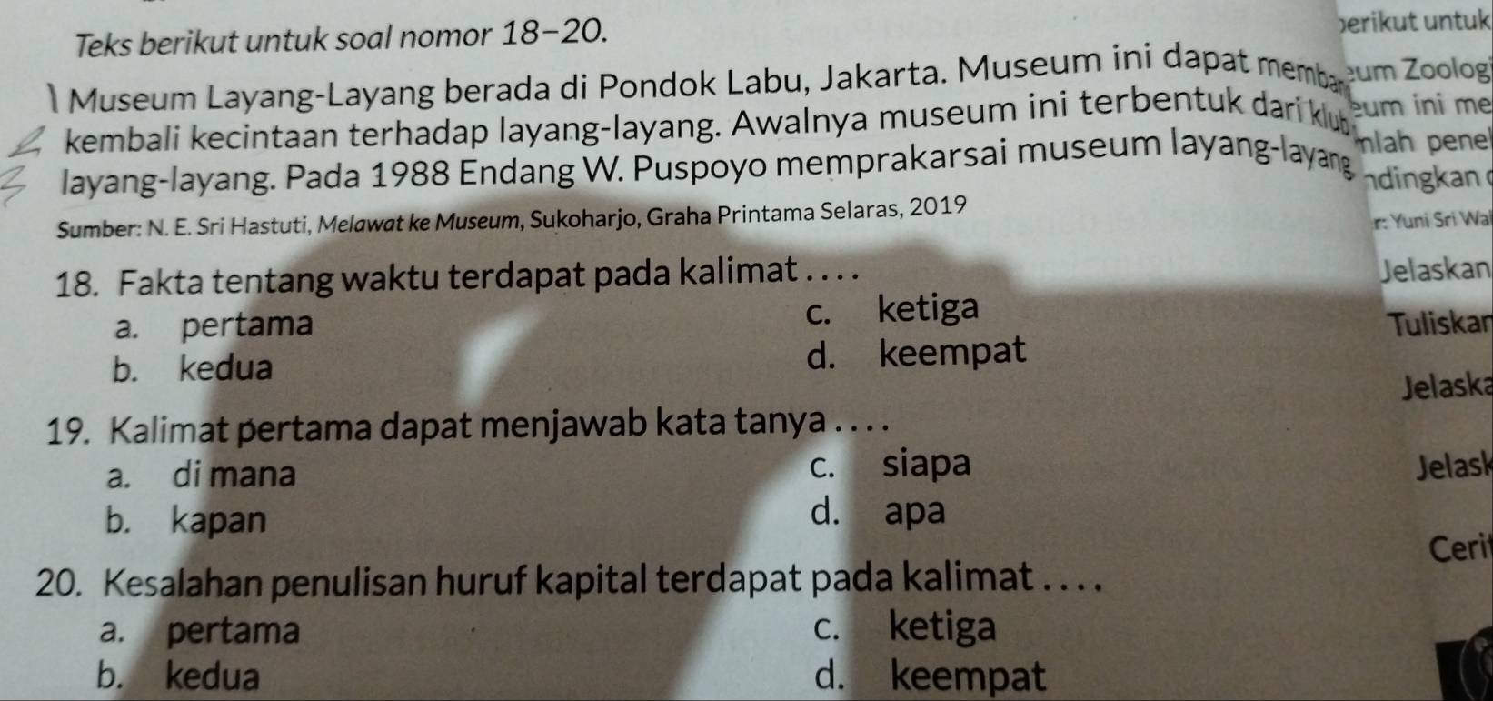 Teks berikut untuk soal nomor 18-20. berikut untuk
Museum Layang-Layang berada di Pondok Labu, Jakarta. Museum ini dapat memba um Zoolog
kembali kecintaan terhadap layang-layang. Awalnya museum ini terbentuk dari klub um ini me
layang-layang. Pada 1988 Endang W. Puspoyo memprakarsai museum layang-layang mlah penel
dingkan
Sumber: N. E. Sri Hastuti, Melawat ke Museum, Sukoharjo, Graha Printama Selaras, 2019
r: Yuni Sri Wa
18. Fakta tentang waktu terdapat pada kalimat . . . . Jelaskan
a. pertama c. ketiga
Tuliskan
b. kedua
d. keempat
Jelaska
19. Kalimat pertama dapat menjawab kata tanya . . . .
a. di mana c. siapa Jelask
b. kapan d. apa
Ceri
20. Kesalahan penulisan huruf kapital terdapat pada kalimat . . . .
a. pertama c. ketiga
b. kedua d. keempat