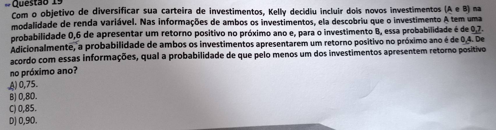 Com o objetivo de diversificar sua carteira de investimentos, Kelly decidiu incluir dois novos investimentos (AeB) na
modalidade de renda variável. Nas informações de ambos os investimentos, ela descobriu que o investimento A tem uma
probabilidade 0,6 de apresentar um retorno positivo no próximo ano e, para o investimento B, essa probabilidade é de 0,7. 
Adicionalmente, a probabilidade de ambos os investimentos apresentarem um retorno positivo no próximo ano é de 0, 4. De
acordo com essas informações, qual a probabilidade de que pelo menos um dos investimentos apresentem retorno positivo
no próximo ano?
A) 0,75.
B) 0,80.
C) 0,85.
D) 0,90.