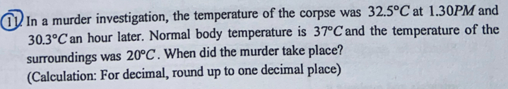 T1 In a murder investigation, the temperature of the corpse was 32.5°C at 1.30PM and
30.3°C an hour later. Normal body temperature is 37°C and the temperature of the 
surroundings was 20°C. When did the murder take place? 
(Calculation: For decimal, round up to one decimal place)