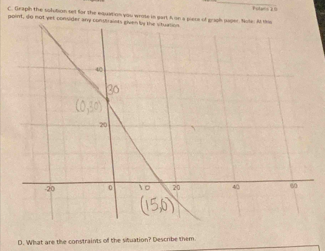 Polaris 2.0
C. Graph the solution set for the equation you wrote in part A on a piece of graph paper. Note: At this 
point, do not yet consi 
D. What are the constraints of the situation? Describe them.