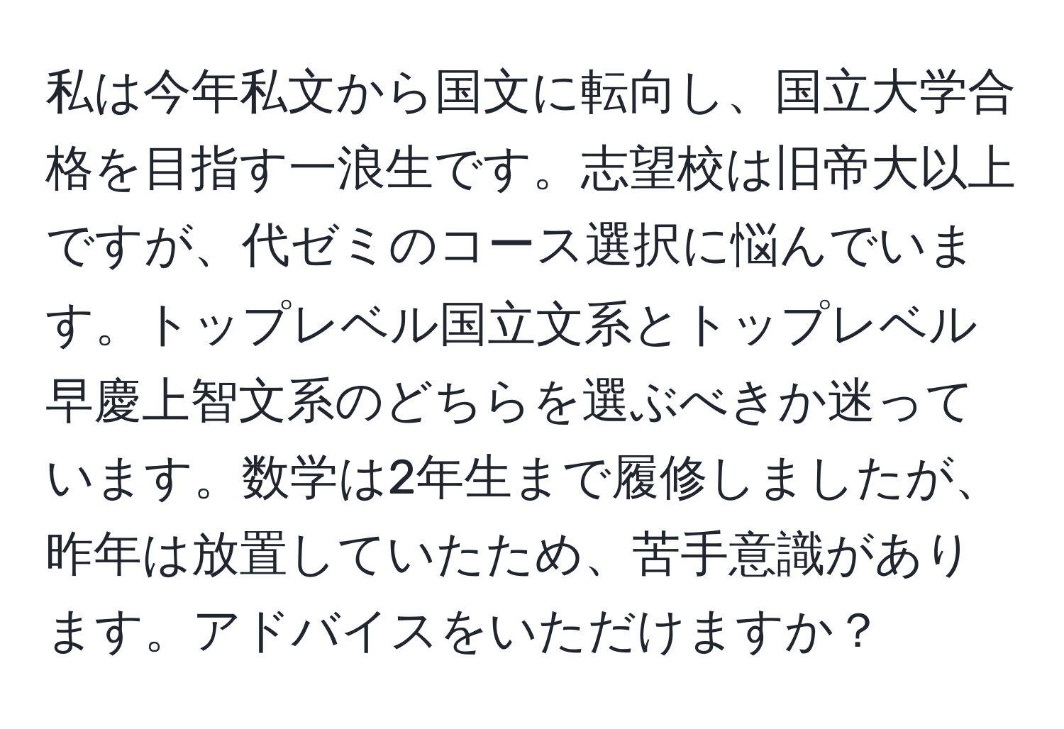 私は今年私文から国文に転向し、国立大学合格を目指す一浪生です。志望校は旧帝大以上ですが、代ゼミのコース選択に悩んでいます。トップレベル国立文系とトップレベル早慶上智文系のどちらを選ぶべきか迷っています。数学は2年生まで履修しましたが、昨年は放置していたため、苦手意識があります。アドバイスをいただけますか？