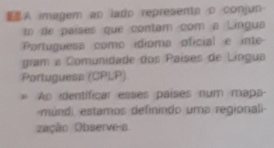 A imagem ap lado representa o conjun- 
t de países que contam com a Lingua 
Portuguesa como idioma oficial e inte 
gram a Comunidade dos Países de Lingua 
Portuguesa (CPLP) 
* Ao identíficar esses países num mapa- 
múndi estamos definindo uma regionali- 
zação Observe a