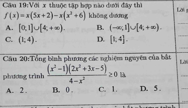 Với x thuộc tập hợp nào dưới đây thì Lời g
f(x)=x(5x+2)-x(x^2+6) không dương
A. [0;1]∪ [4;+∈fty ). B. (-∈fty ;1]∪ [4;+∈fty ).
C. (1;4). D. [1;4]. 
Câu 20:Tổng bình phương các nghiệm nguyên của bất
Lời
phương trình  ((x^2-1)(2x^2+3x-5))/4-x^2 ≥ 0 là
A. 2. B. 0. C. 1. D. 5.