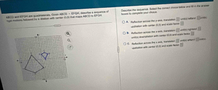 ABCD and EFGH are quadniatetals. Given ABCD - EFGH, describe a sequence of Describe the sequence. Select the correct choice below and filf in the answe
rigid motions followed by a dilation with center (0,0) that maps ABCD to EFGH boxes to complete your chaice.
A. Reflection across the y-axis, translation □ NB(6) leftand □ 
updilation with center (0,0) and scale factor
B. Reflection across the x-axis, transilation □ unit[sīrightand □ 
unit(s) downdilation with center (0,0) and scale facior
C. Refection across the x-axis, translation □ Ls ) ihand □ uraitfs)
updilation with center (0,0) and scale factor