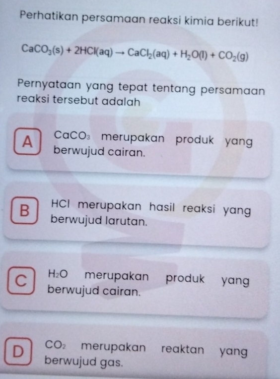 Perhatikan persamaan reaksi kimia berikut!
CaCO_3(s)+2HCl(aq)to CaCl_2(aq)+H_2O(l)+CO_2(g)
Pernyataan yang tepat tentang persamaan
reaksi tersebut adalah
CaCO₃ merupakan produk yan
A berwujud cairan.
HCI merupakan hasil reaksi yan
B berwujud larutan.
H_2O merupakan produk yan 
C berwujud cairan.
CO_2 merupakan reaktan yang .
D berwujud gas.