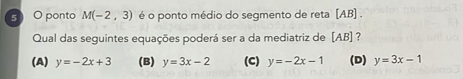 ponto M(-2,3) é o ponto médio do segmento de reta [ AB ] .
Qual das seguintes equações poderá ser a da mediatriz de [ AB ] ?
(A) y=-2x+3 (B) y=3x-2 (C) y=-2x-1 (D) y=3x-1