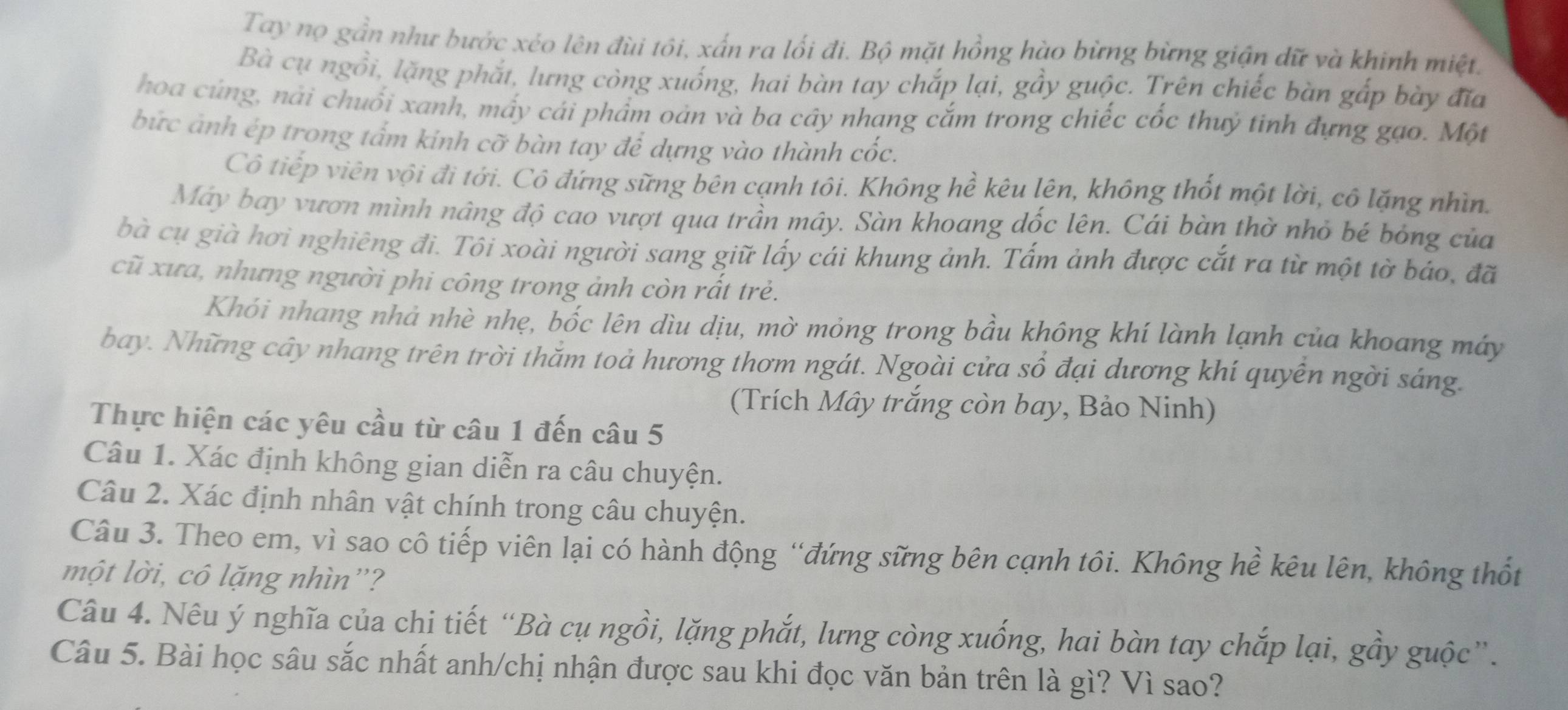 Tay nọ gần như bước xéo lên đùi tôi, xấn ra lối đi. Bộ mặt hồng hào bừng bừng giận dữ và khinh miệt.
Bà cụ ngồi, lặng phắt, lưng còng xuống, hai bàn tay chắp lại, gầy guộc. Trên chiếc bàn gắp bày đĩa
hoa cúng, nài chuối xanh, mấy cái phẩm oản và ba cây nhang cắm trong chiếc cốc thuỷ tinh đựng gạo. Một
bức ảnh ép trong tấm kinh cỡ bàn tay để dựng vào thành cốc.
Cô tiếp viên vội đi tới. Cô đứng sững bên cạnh tôi. Không hề kêu lên, không thốt một lời, cô lặng nhìn.
Máy bay vươn mình nâng độ cao vượt qua trần mây. Sàn khoang đốc lên. Cái bàn thờ nhỏ bé bỏng của
bà cụ già hơi nghiêng đi. Tôi xoài người sang giữ lấy cái khung ảnh. Tấm ảnh được cắt ra từ một tờ báo, đã
cũ xưa, nhưng người phi công trong ảnh còn rất trẻ.
Khói nhang nhả nhè nhẹ, bốc lên dìu dịu, mờ mỏng trong bầu không khí lành lạnh của khoang máy
bay. Những cây nhang trên trời thằm toả hương thơm ngát. Ngoài cửa sổ đại dương khí quyễn ngời sáng.
(Trích Mây trắng còn bay, Bảo Ninh)
Thực hiện các yêu cầu từ câu 1 đến câu 5
Câu 1. Xác định không gian diễn ra câu chuyện.
Câu 2. Xác định nhân vật chính trong câu chuyện.
Câu 3. Theo em, vì sao cô tiếp viên lại có hành động “đứng sững bên cạnh tôi. Không hề kêu lên, không thốt
một lời, cô lặng nhìn”?
Câu 4. Nêu ý nghĩa của chi tiết “Bà cụ ngồi, lặng phắt, lưng còng xuống, hai bàn tay chắp lại, gầy guộc”.
Câu 5. Bài học sâu sắc nhất anh/chị nhận được sau khi đọc văn bản trên là gì? Vì sao?