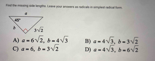 Find the missing side lengths. Leave your answers as radicals in simplest radical form.
A) a=6sqrt(2),b=4sqrt(3) B) a=4sqrt(3),b=3sqrt(2)
C) a=6,b=3sqrt(2) D) a=4sqrt(3),b=6sqrt(2)