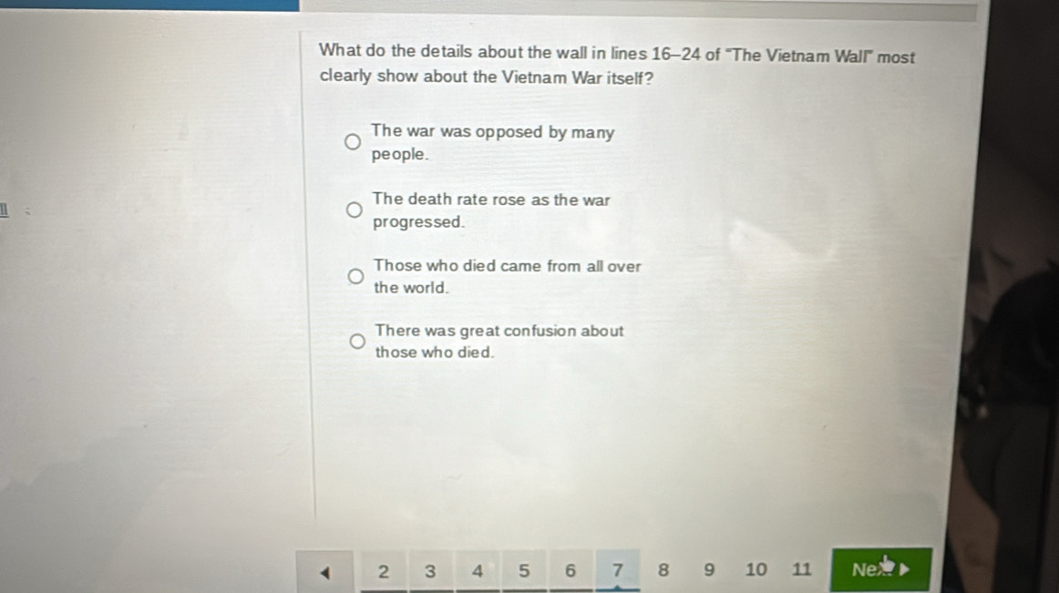 What do the details about the wall in lines 16-24 of "The Vietnam Wall" most
clearly show about the Vietnam War itself?
The war was opposed by many
people.
The death rate rose as the war
progressed.
Those who died came from all over
the world.
There was great confusion about
those who died.
2 3 4 5 6 7 8 9 10 11 Nex