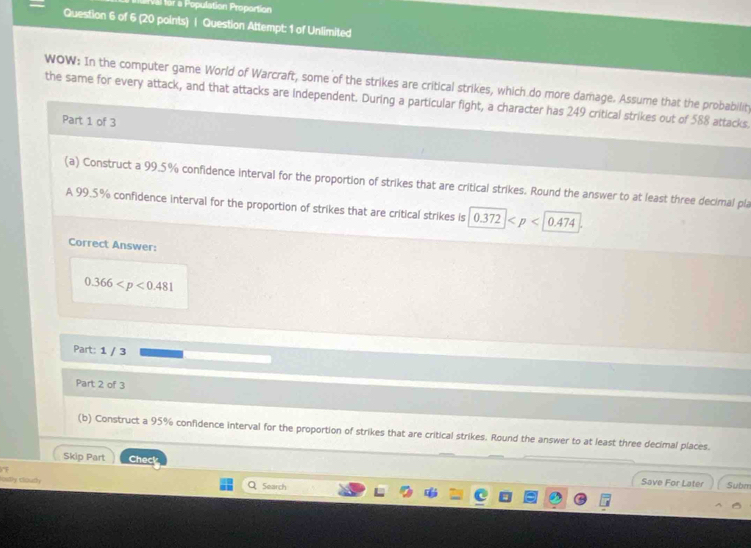 Vàl for a Population Proportion 
Question 6 of 6 (20 points) | Question Attempt: 1 of Unlimited 
WOW: In the computer game World of Warcraft, some of the strikes are critical strikes, which do more damage. Assume that the probabilit 
the same for every attack, and that attacks are independent. During a particular fight, a character has 249 critical strikes out of 588 attacks. 
Part 1 of 3 
(a) Construct a 99.5% confidence interval for the proportion of strikes that are critical strikes. Round the answer to at least three decimal pla 
A 99.5% confidence interval for the proportion of strikes that are critical strikes is 0.372
Correct Answer:
0.366
Part: 1 / 3 
Part 2 of 3 
(b) Construct a 95% confidence interval for the proportion of strikes that are critical strikes. Round the answer to at least three decimal places. 
Skip Part Check Save For Later 
lostly cloudy Q 5earch 
Subm