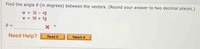 Find the angle θ (in degrees) between the vectors. (Round your answer to two decimal places.)
u=3i-4j
v=9i+5j
_
θ =
Need Help? Read It Watch It