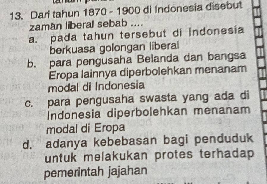 Dari tahun 1870 - 1900 di Indonesia disebut
zaman liberal sebab ....
a. pada tahun tersebut di Indonesia
berkuasa golongan liberal
b. para pengusaha Belanda dan bangsa
Eropa lainnya diperbolehkan menanam
modal di Indonesia
c. para pengusaha swasta yang ada di
Indonesia diperbolehkan menanam
modal di Eropa
d. adanya kebebasan bagi penduduk
untuk melakukan protes terhadap 
pemerintah jajahan