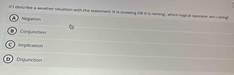 If I describe a weather situation with the statement 'It is snowing OR it is raining', which logical operator am I using?
A Negation
B Conjunction
C Implication
D Disjunction