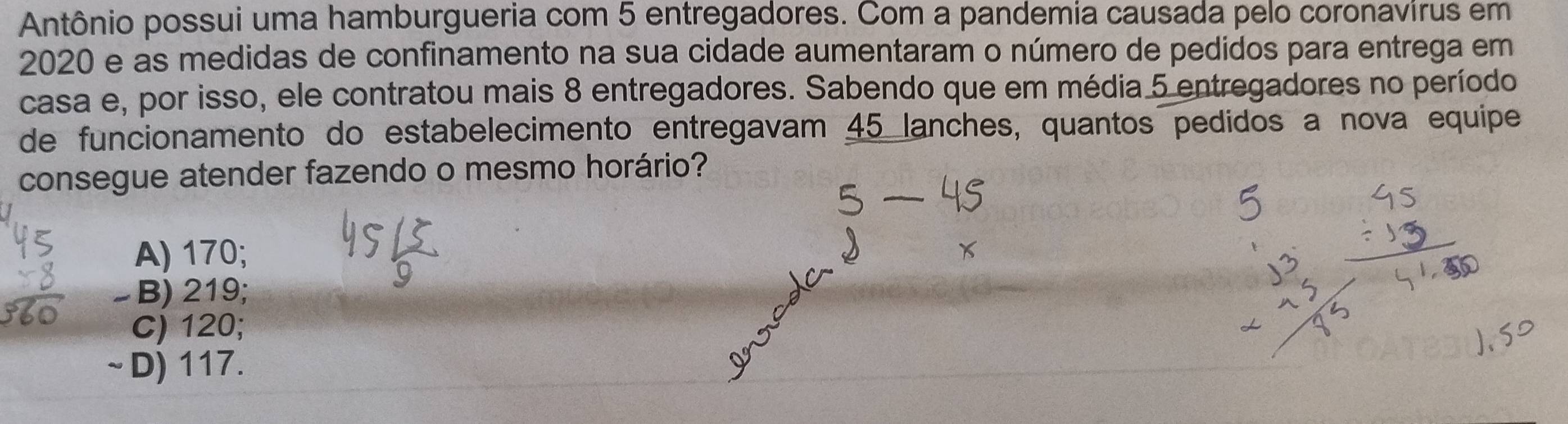 Antônio possui uma hamburgueria com 5 entregadores. Com a pandemia causada pelo coronavirus em
2020 e as medidas de confinamento na sua cidade aumentaram o número de pedidos para entrega em
casa e, por isso, ele contratou mais 8 entregadores. Sabendo que em média 5 entregadores no período
de funcionamento do estabelecimento entregavam 45 lanches, quantos pedidos a nova equipe
consegue atender fazendo o mesmo horário?
A) 170;
B) 219;
C) 120;
~ D) 117.