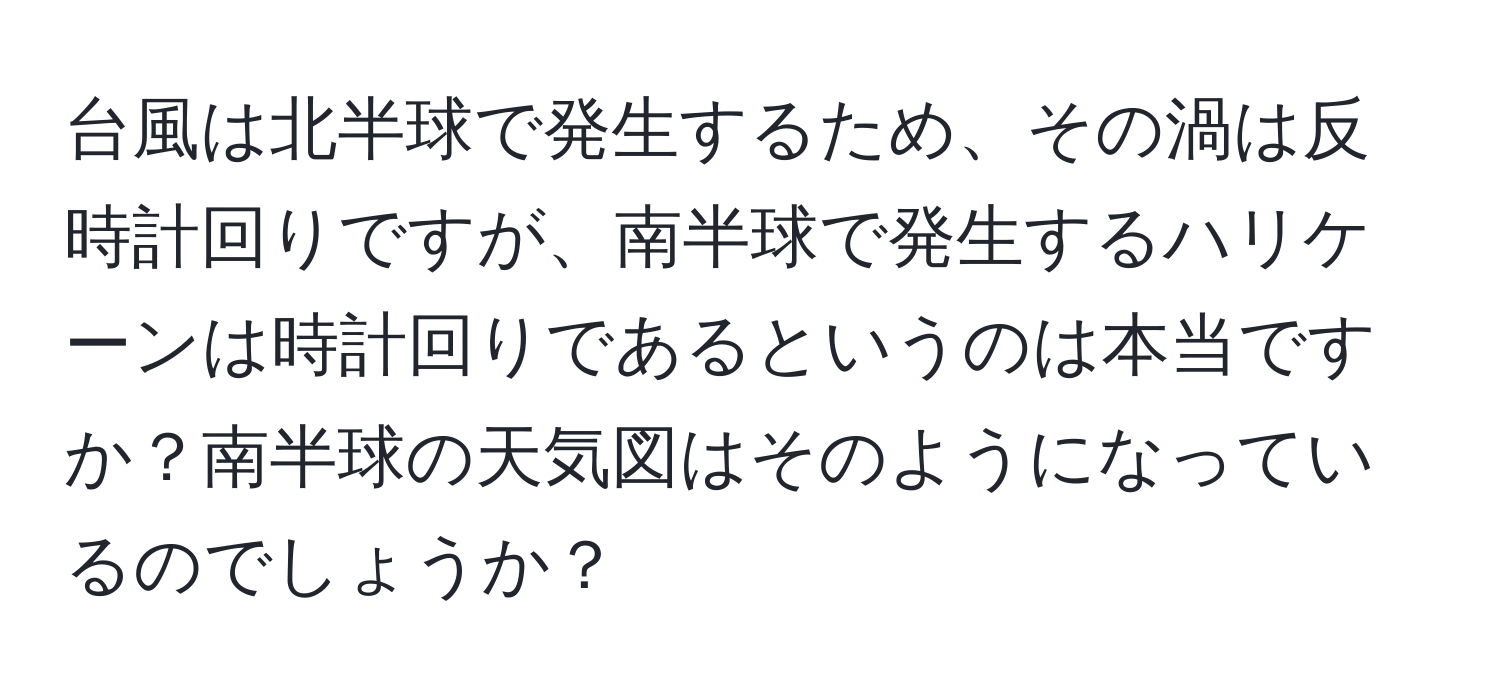 台風は北半球で発生するため、その渦は反時計回りですが、南半球で発生するハリケーンは時計回りであるというのは本当ですか？南半球の天気図はそのようになっているのでしょうか？
