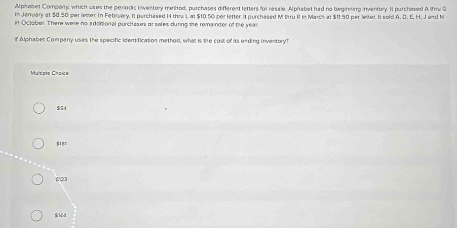 Alphabet Company, which uses the periodic inventory method, purchases different letters for resale. Alphabet had no beginning inventory. It purchased A thru G
in January at $8.50 per letter. In February, it purchased H thru L at $10.50 per letter. It purchased M thru R in March at $11.50 per letter. It sold A, D, E, H, J and N
in October. There were no additional purchases or sales during the remainder of the year
If Alphabet Company uses the specific identification method, what is the cost of its ending inventory?
Multiple Choice
$54
$181
$123
$144