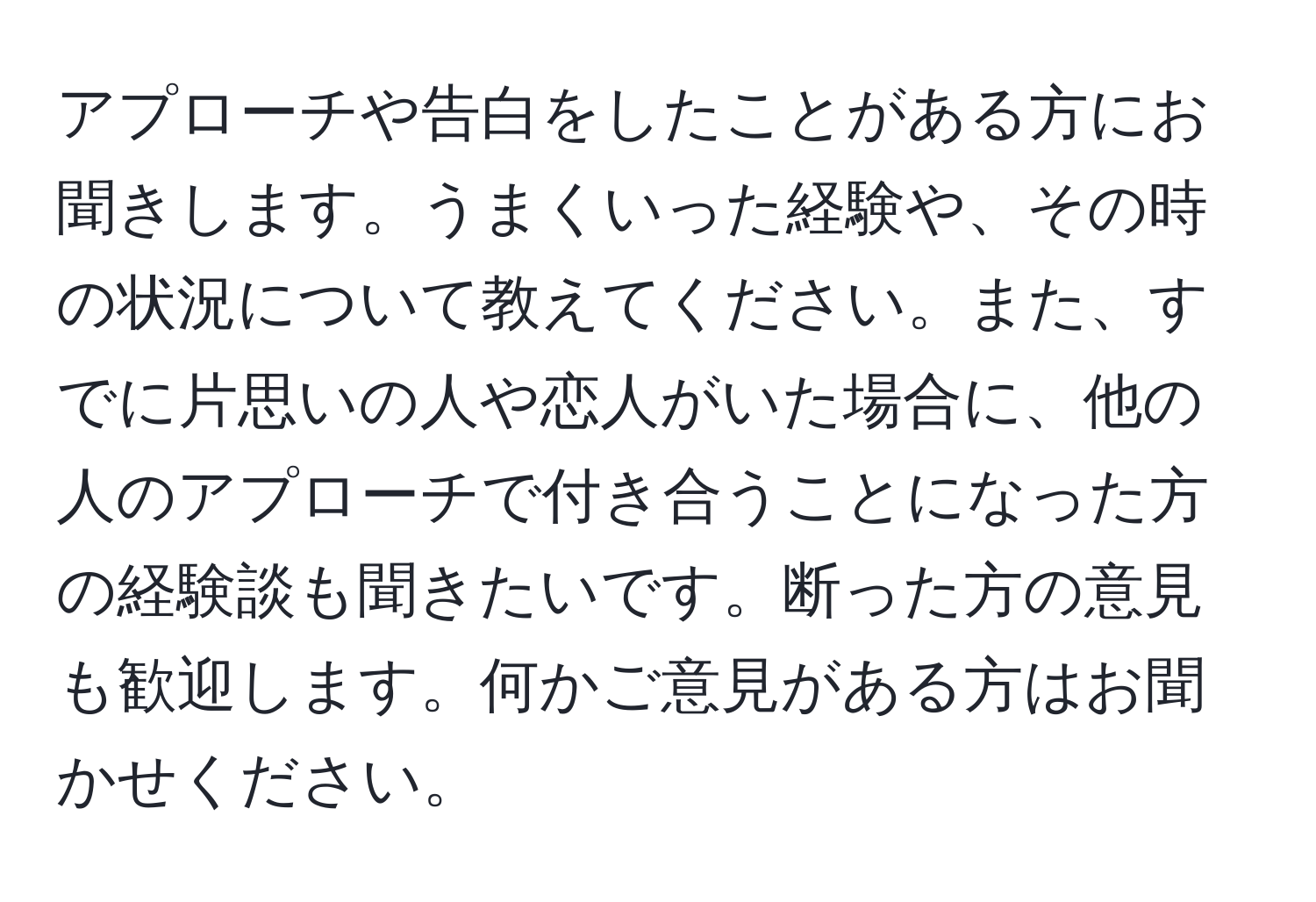 アプローチや告白をしたことがある方にお聞きします。うまくいった経験や、その時の状況について教えてください。また、すでに片思いの人や恋人がいた場合に、他の人のアプローチで付き合うことになった方の経験談も聞きたいです。断った方の意見も歓迎します。何かご意見がある方はお聞かせください。