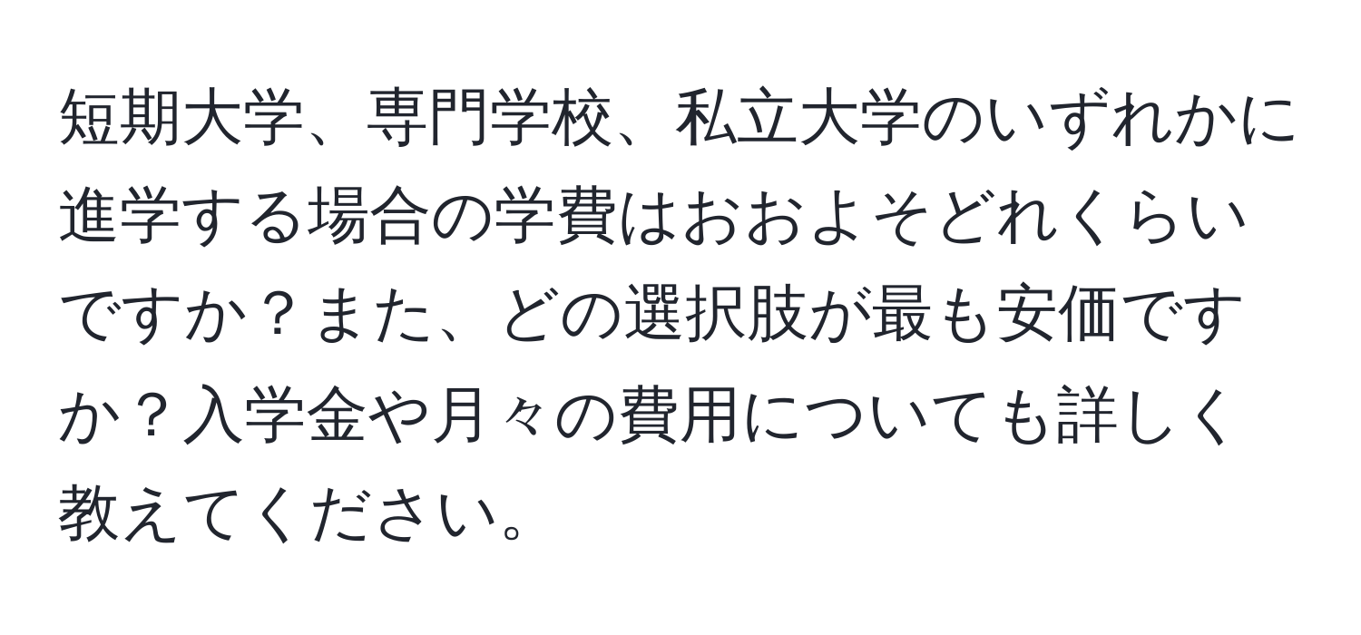 短期大学、専門学校、私立大学のいずれかに進学する場合の学費はおおよそどれくらいですか？また、どの選択肢が最も安価ですか？入学金や月々の費用についても詳しく教えてください。