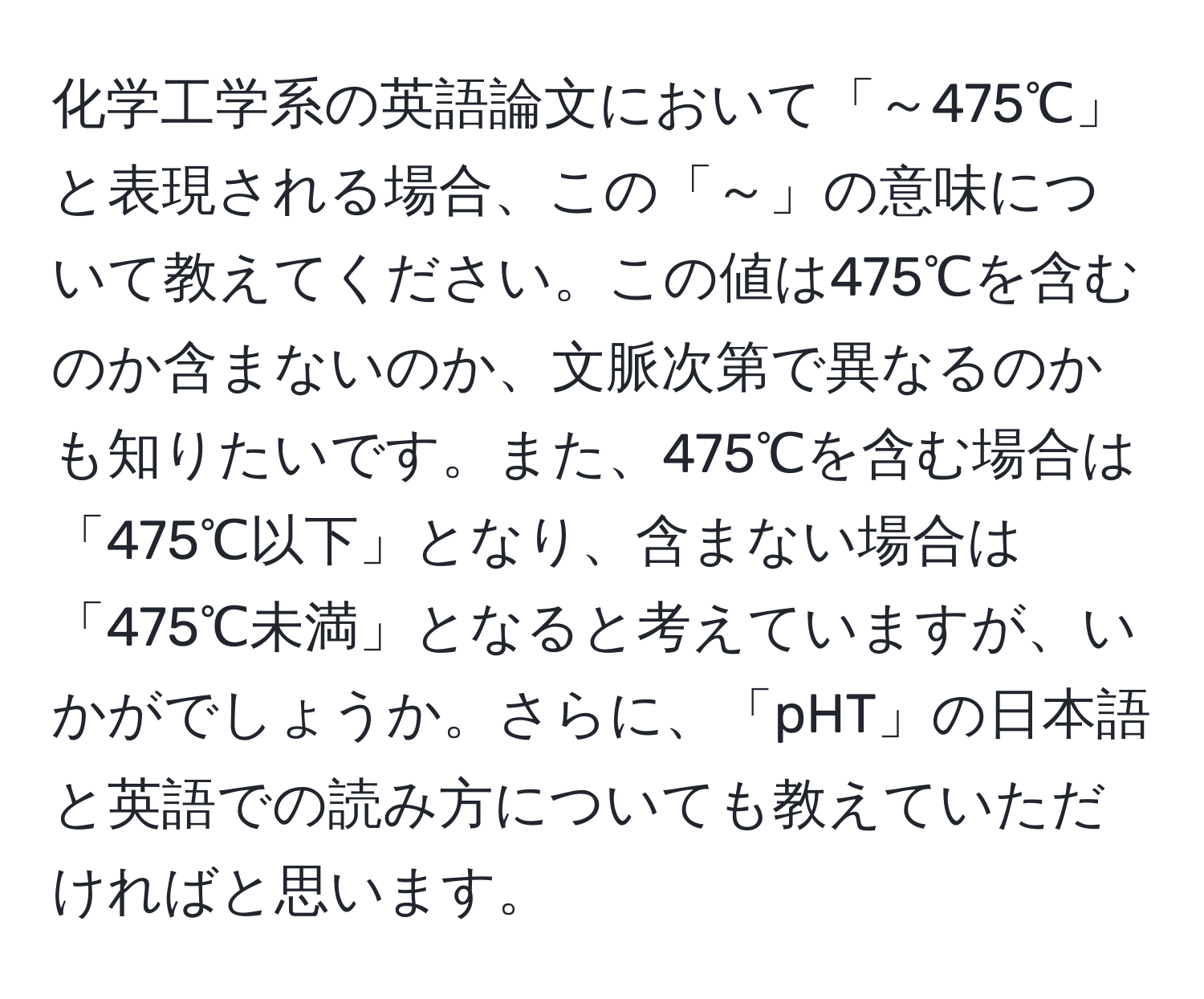 化学工学系の英語論文において「～475℃」と表現される場合、この「～」の意味について教えてください。この値は475℃を含むのか含まないのか、文脈次第で異なるのかも知りたいです。また、475℃を含む場合は「475℃以下」となり、含まない場合は「475℃未満」となると考えていますが、いかがでしょうか。さらに、「pHT」の日本語と英語での読み方についても教えていただければと思います。