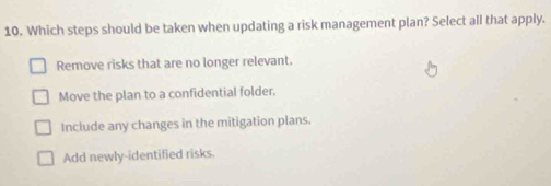 Which steps should be taken when updating a risk management plan? Select all that apply.
Remove risks that are no longer relevant.
Move the plan to a confidential folder.
Include any changes in the mitigation plans.
Add newly-identified risks.