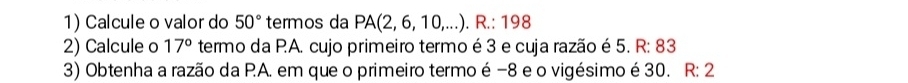 Calcule o valor do 50° termos da PA(2,6,10,...).R.:198
2) Calcule o 17° termo da P.A. cujo primeiro termo é 3 e cuja razão é 5. R: 83
3) Obtenha a razão da P.A. em que o primeiro termo é −8 e o vigésimo é 30. R:2