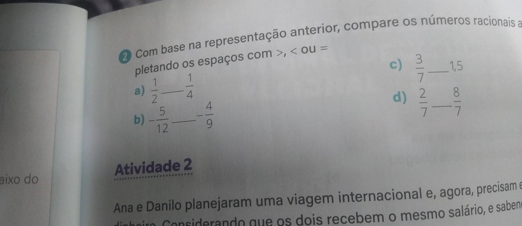 Com base na representação anterior, compare os números racionais a 
pletando os espaços com , < c  u=
c)  3/7  _ 1, 5
a)  1/2   1/4 
d)  2/7 
b) - 5/12  _ _ - 4/9  _  8/7 
Atividade 2 
aixo do 
Ana e Danilo planejaram uma viagem internacional e, agora, precisam e 
Cersiderando que os dois recebem o mesmo salário, e sabem