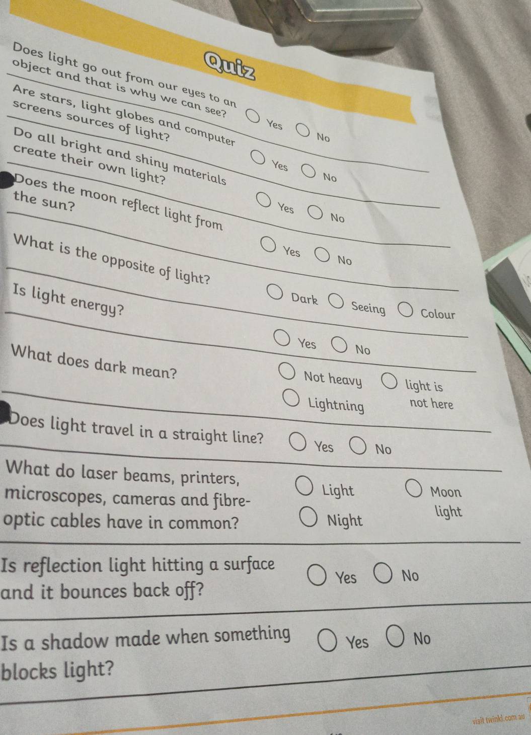 Quiz
Does light go out from our eyes to an
object and that is why we can see? No
Are stars, light globes and computer
Yes
screens sources of light? Yes
Do all bright and shiny materials
create their own light?
No
the sun?
Does the moon reflect light from
Yes
No
Yes No
What is the opposite of light?
Is light energy?
Dark Seeing Colour
Yes No
What does dark mean?
Not heavy light is
Lightning not here
Does light travel in a straight line? No
Yes
What do laser beams, printers,
microscopes, cameras and fibre-
Light Moon
optic cables have in common? Night
light
Is reflection light hitting a surface
Yes No
and it bounces back off?
Is a shadow made when something J No
Yes
blocks light?
visit twinkd.com.au