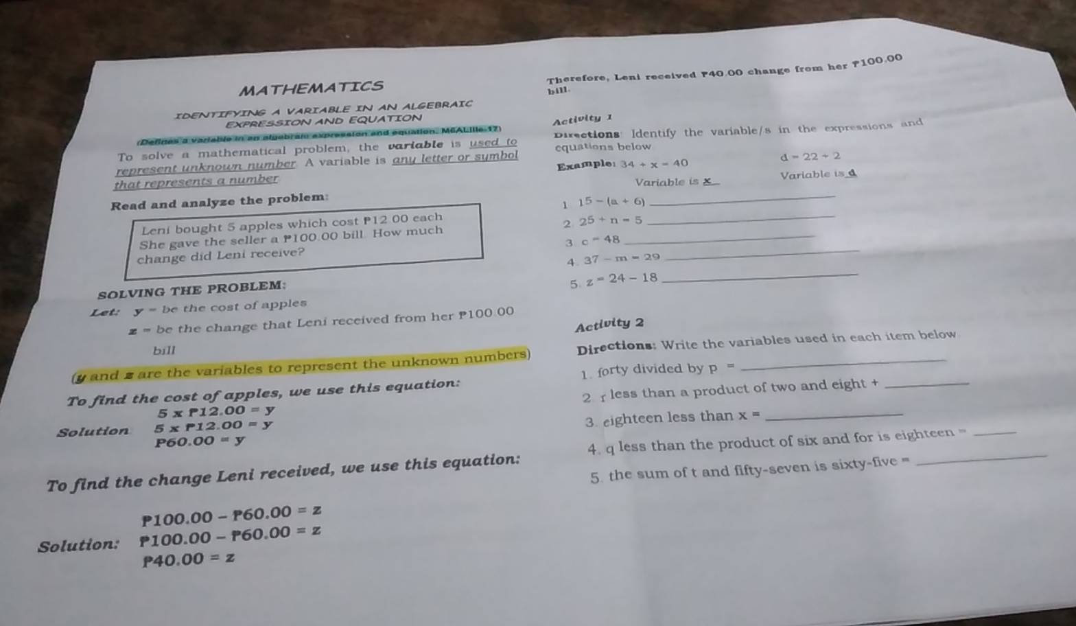 Therefore, Leni received F40.00 change from her F100.00
MATHEMATICS 
bill 
IDENTIFYING A VARIABLE IN AN ALGEBRAIC 
EXPRESSION AND EQUATION 
(Defines a variable in en algebram on and equation, M6ALille 17 Activity 1 
To solve a mathematical problem, the variable is used to Dirctions: Identify the variable/s in the expressions and 
represent unknown number. A variable is any letter or symbol equations below 
that represents a number Example: 34+x=40
d=22+2
Variable is X
Read and analyze the problem _Variable is 
1 15-(a+6)
Leni bought 5 apples which cost P12 00 each 
She gave the seller a 100.00 bill. How much 2 25+n=5 _ 
_ 
3 c=48
change did Leni receive? 
_ 
4 37-m=29
_ 
SOLVING THE PROBLEM: 
5. z=24-18
Let: y= be the cost of apples
z= be the change that Leni received from her P100.00
Activity 2 
bill 
(y and 2 are the variables to represent the unknown numbers) Directions: Write the variables used in each item below 
To find the cost of apples, we use this equation: 1. forty divided by p=
2 less than a product of two and eight +_
5* P12.00=y
P60.00=y 3. eighteen less than x= _ 
Solution 5* P12.00=y
To find the change Leni received, we use this equation: 4. q less than the product of six and for is eighteen = 
5. the sum of t and fifty-seven is sixty-five =
P100.00-P60.00=z
Solution: P100.00-P60.00=z
P40.00=z