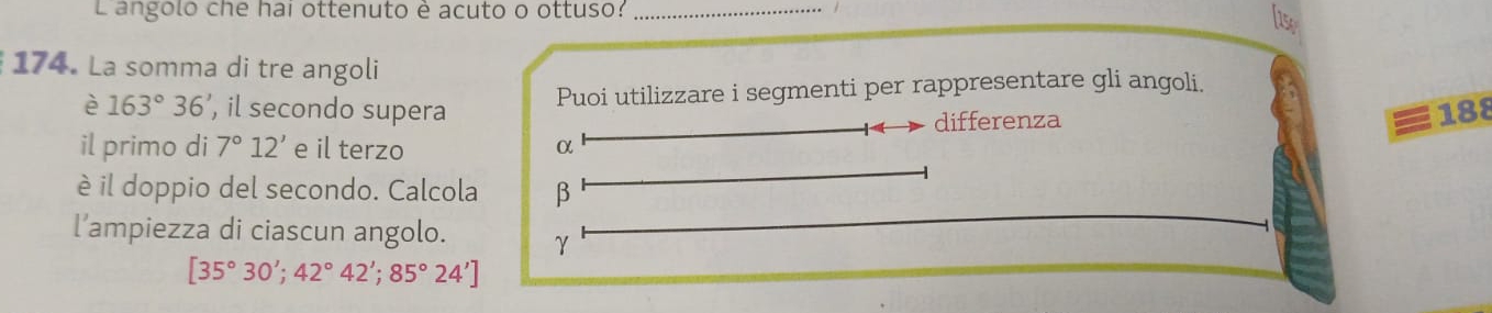 L'angolo che hai ottenuto è acuto o ottuso: lase 
174. La somma di tre angoli 
è 163°36', , il secondo supera Puoi utilizzare i segmenti per rappresentare gli angoli. 
differenza 188
il primo di 7°12' e il terzo α
è il doppio del secondo. Calcola β
l’ampiezza di ciascun angolo. γ
[35°30';42°42';85°24']