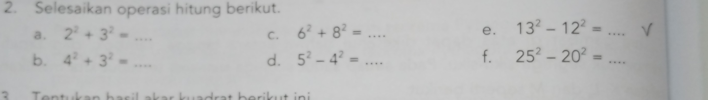 Selesaikan operasi hitung berikut. 
a. 2^2+3^2=... _ C. 6^2+8^2=... _ 
e. 13^2-12^2= _V 
b. 4^2+3^2= _ d. 5^2-4^2=... _ 
f. 25^2-20^2= _