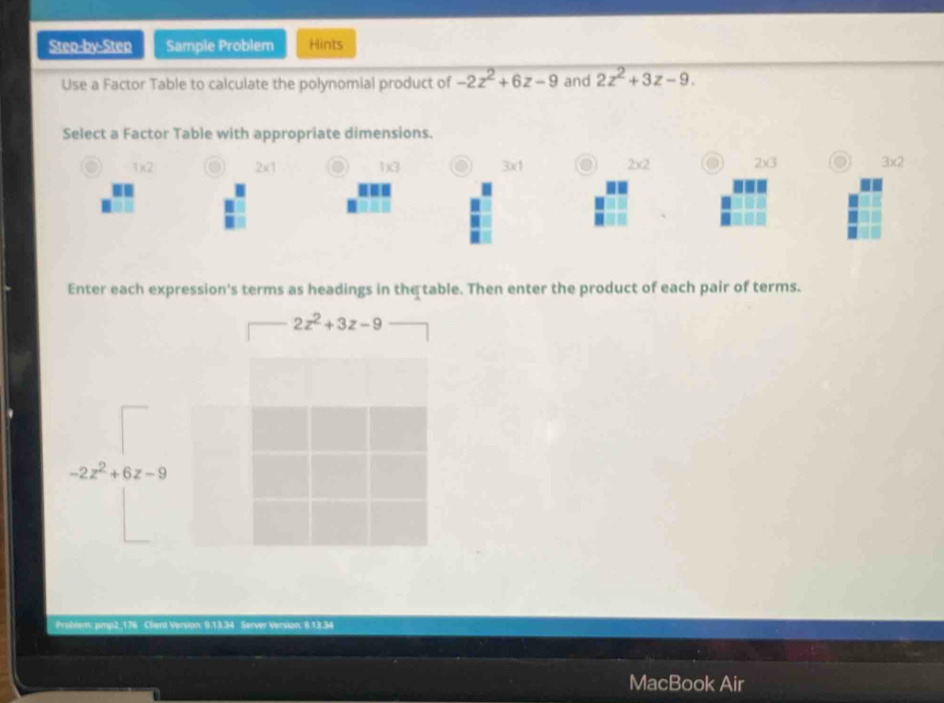 Step-by-Step Sample Problem Hints
Use a Factor Table to calculate the polynomial product of -2z^2+6z-9 and 2z^2+3z-9. 
Select a Factor Table with appropriate dimensions.
1)(2 2x1 o 1)x(3 7x 2* 2 2* 3 3* 2
Enter each expression's terms as headings in the table. Then enter the product of each pair of terms.
2z^2+3z-9
-2z^2+6z-9
Frablem: pmp2_176 Client Version: 9.13.34 Server Ver o 
Mac k Air