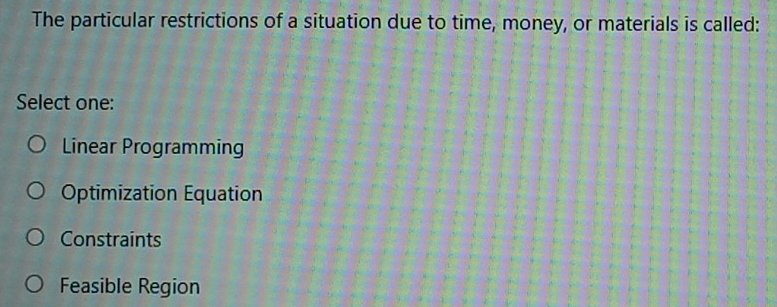 The particular restrictions of a situation due to time, money, or materials is called:
Select one:
Linear Programming
Optimization Equation
Constraints
Feasible Region