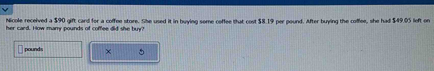 Nicole received a $90 gift card for a coffee store. She used it in buying some coffee that cost $8.19 per pound. After buying the coffee, she had $49.05 left on 
her card. How many pounds of coffee did she buy?
pounds
× 5