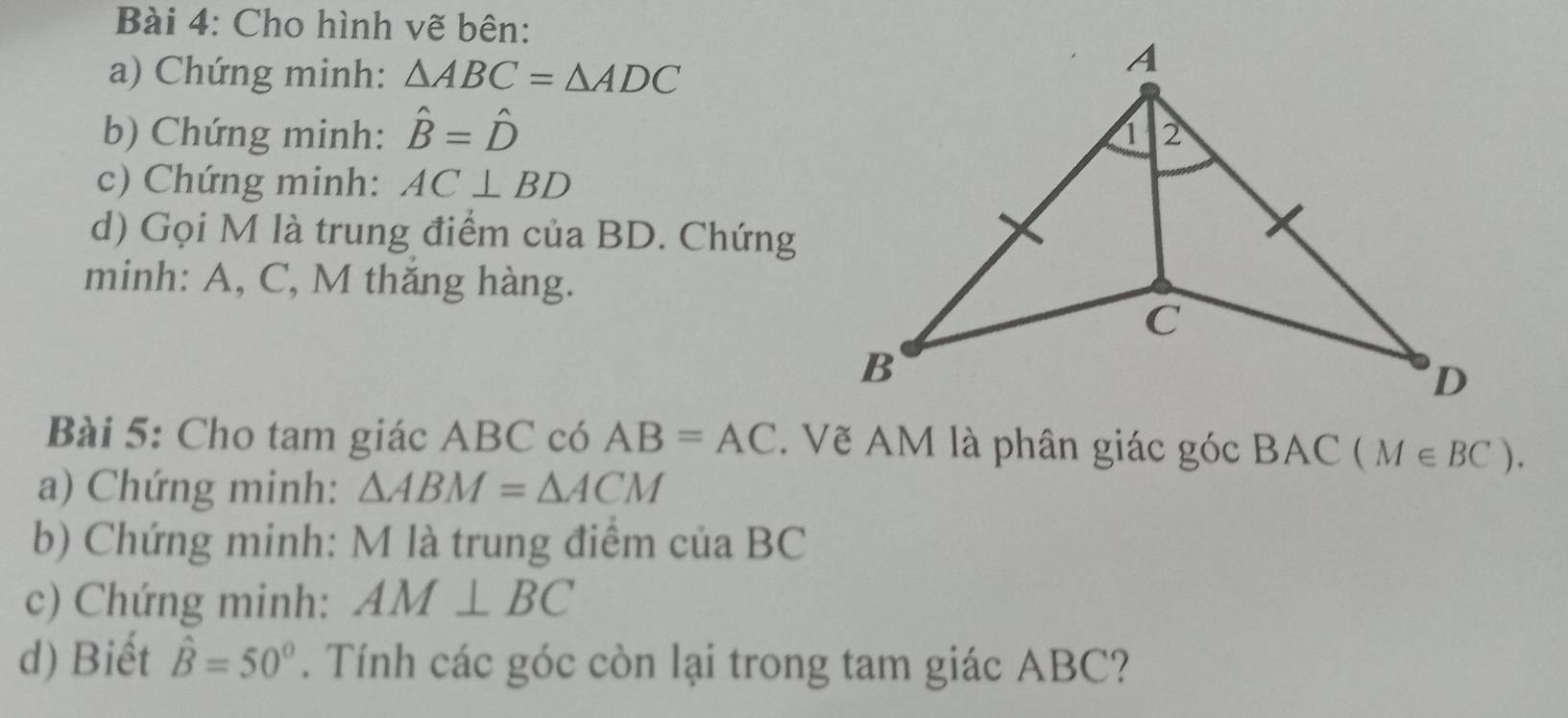 Cho hình vẽ bên: 
a) Chứng minh: △ ABC=△ ADC
b) Chứng minh: hat B=hat D
c) Chứng minh: AC⊥ BD
d) Gọi M là trung điểm của BD. Chứng 
minh: A, C, M thăng hàng. 
Bài 5: Cho tam giác ABC có AB=AC. Vẽ AM là phân giác góc BAC (M∈ BC). 
a) Chứng minh: △ ABM=△ ACM
b) Chứng minh: M là trung điểm của BC
c) Chứng minh: AM⊥ BC
d) Biết hat B=50°. Tính các góc còn lại trong tam giác ABC?