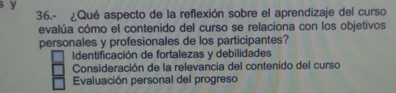 36.- ¿Qué aspecto de la reflexión sobre el aprendizaje del curso
evalúa cómo el contenido del curso se relaciona con los objetivos
personales y profesionales de los participantes?
Identificación de fortalezas y debilidades
Consideración de la relevancia del contenido del curso
Evaluación personal del progreso