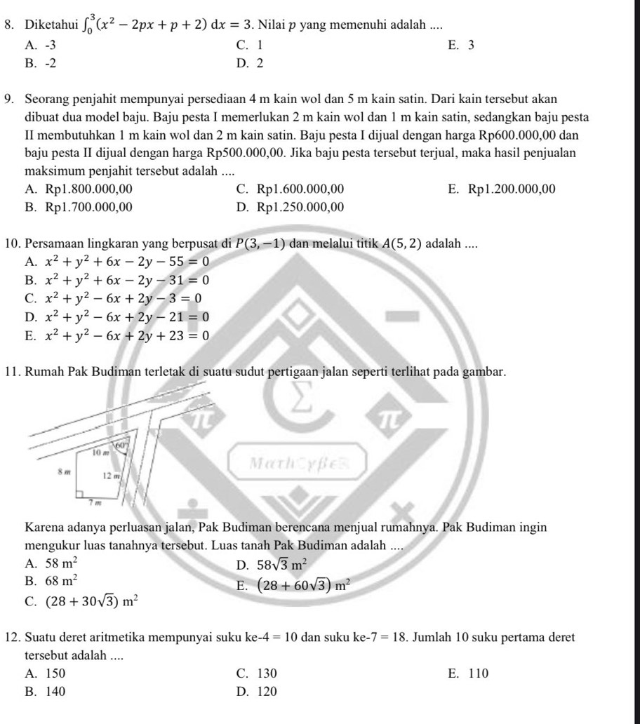 Diketahui ∈t _0^(3(x^2)-2px+p+2)dx=3. Nilai p yang memenuhi adalah ....
A. -3 C. 1 E. 3
B. -2 D. 2
9. Seorang penjahit mempunyai persediaan 4 m kain wol dan 5 m kain satin. Dari kain tersebut akan
dibuat dua model baju. Baju pesta I memerlukan 2 m kain wol dan 1 m kain satin, sedangkan baju pesta
II membutuhkan 1 m kain wol dan 2 m kain satin. Baju pesta I dijual dengan harga Rp600.000,00 dan
baju pesta II dijual dengan harga Rp500.000,00. Jika baju pesta tersebut terjual, maka hasil penjualan
maksimum penjahit tersebut adalah ....
A. Rp1.800.000,00 C. Rp1.600.000,00 E. Rp1.200.000,00
B. Rp1.700.000,00 D. Rp1.250.000,00
10. Persamaan lingkaran yang berpusat di P(3,-1) dan melalui titik A(5,2) adalah ....
A. x^2+y^2+6x-2y-55=0
B. x^2+y^2+6x-2y-31=0
C. x^2+y^2-6x+2y-3=0
D. x^2+y^2-6x+2y-21=0
E. x^2+y^2-6x+2y+23=0
11. Rumah Pak Budiman terletak di suatu sudut pertigaan jalan seperti terlihat pada gambar.
π
π
10 m
8 m 12 m
MathCyfeR
7 m
Karena adanya perluasan jalan, Pak Budiman berencana menjual rumahnya. Pak Budiman ingin
mengukur luas tanahnya tersebut. Luas tanah Pak Budiman adalah ....
A. 58m^2 D. 58sqrt(3)m^2
B. 68m^2
E. (28+60sqrt(3))m^2
C. (28+30sqrt(3))m^2
12. Suatu deret aritmetika mempunyai suku ke-4=10 dan suku ke-7=18. Jumlah 10 suku pertama deret
tersebut adalah ....
A. 150 C. 130 E. 110
B. 140 D. 120