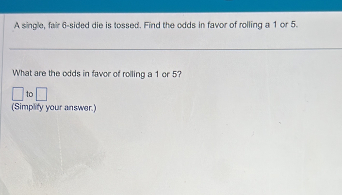 A single, fair 6 -sided die is tossed. Find the odds in favor of rolling a 1 or 5. 
What are the odds in favor of rolling a 1 or 5? 
to 
(Simplify your answer.)