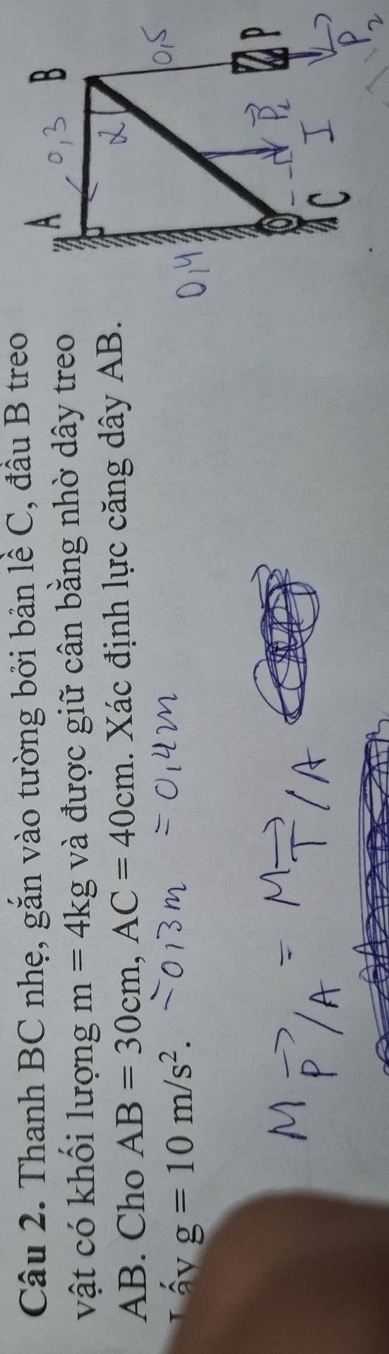 Thanh BC nhẹ, gắn vào tường bởi bản lề C, đầu B treo 
vật có khổi lượng m=4kg và được giữ cân bằng nhờ dây treo
AB. Cho AB=30cm, AC=40cm. Xác định lực căng dây AB. 
ấy g=10m/s^2.