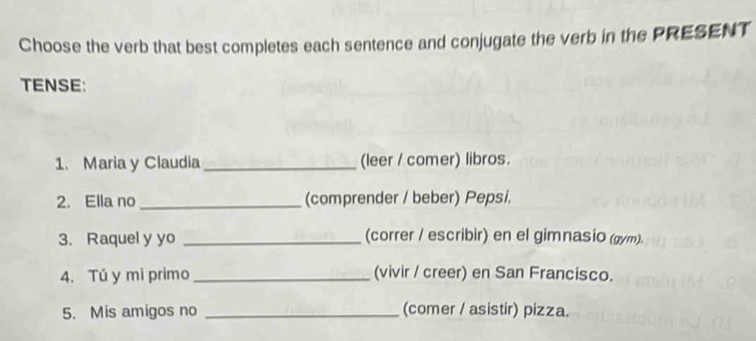 Choose the verb that best completes each sentence and conjugate the verb in the PRESENT 
TENSE: 
1. Maria y Claudia _(leer / comer) libros. 
2. Ella no _(comprender / beber) Pepsi. 
3. Raquel y yo _(correr / escribir) en el gimnasio (gym). 
4. Tú y mi primo_ (vivir / creer) en San Francisco. 
5. Mis amigos no _(comer / asistir) pizza.