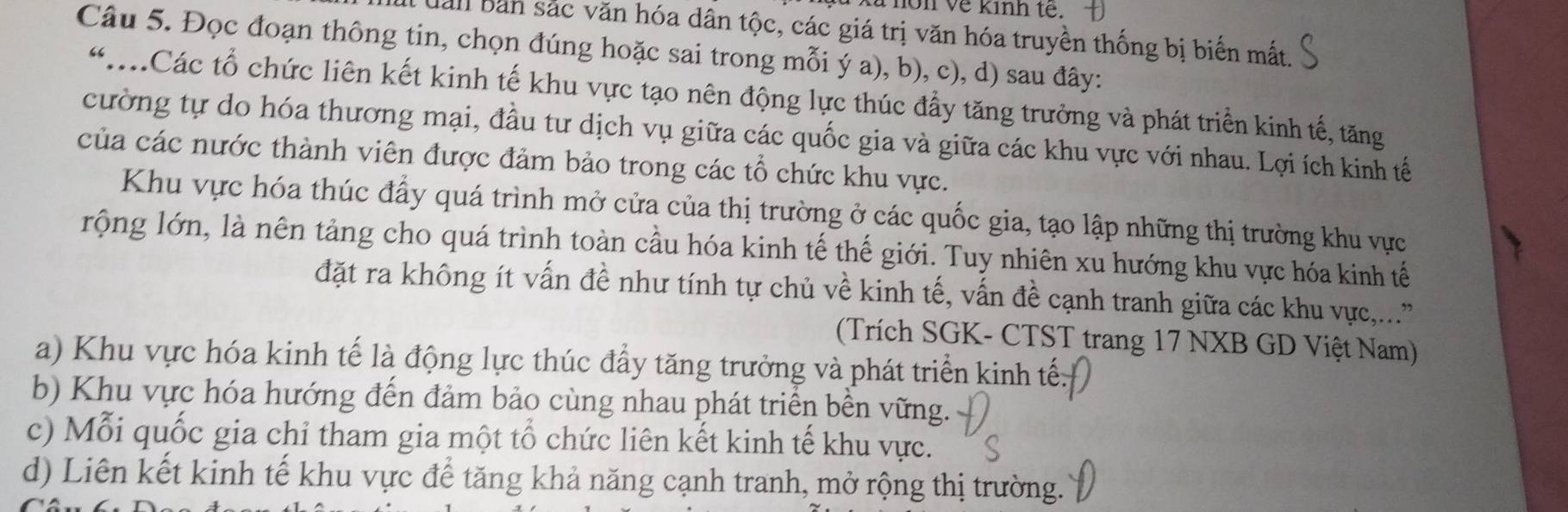 à non về kinh tế.
uanl bản sắc văn hóa dân tộc, các giá trị văn hóa truyền thống bị biến mất.
Câu 5. Đọc đoạn thông tin, chọn đúng hoặc sai trong mỗi ý a), b), c), d) sau đây:
“:Các tổ chức liên kết kinh tế khu vực tạo nên động lực thúc đầy tăng trưởng và phát triển kinh tế, tăng
cường tự do hóa thương mại, đầu tư dịch vụ giữa các quốc gia và giữa các khu vực với nhau. Lợi ích kinh tế
của các nước thành viên được đảm bảo trong các tổ chức khu vực.
Khu vực hóa thúc đầy quá trình mở cửa của thị trường ở các quốc gia, tạo lập những thị trường khu vực
rộng lớn, là nên tảng cho quá trình toàn cầu hóa kinh tế thế giới. Tuy nhiên xu hướng khu vực hóa kinh tế
đặt ra không ít vấn đề như tính tự chủ về kinh tế, vấn đề cạnh tranh giữa các khu vực,...'
(Trích SGK- CTST trang 17 NXB GD Việt Nam)
a) Khu vực hóa kinh tế là động lực thúc đẩy tăng trưởng và phát triển kinh tế
b) Khu vực hóa hướng đến đảm bảo cùng nhau phát triển bền vững.
c) Mỗi quốc gia chỉ tham gia một tổ chức liên kết kinh tế khu vực.
d) Liên kết kinh tế khu vực để tăng khả năng cạnh tranh, mở rộng thị trường.