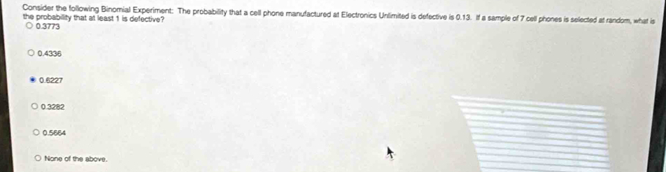 Consider the following Binomial Experiment: The probability that a cell phone manufactured at Electronics Unlimited is defective is 0.13. If a sample of 7 cell phones is selected at random, what is
the probability that at least 1 is defective?
0.3773
0.4336
0.6227
0.3282
0.5664
None of the above.