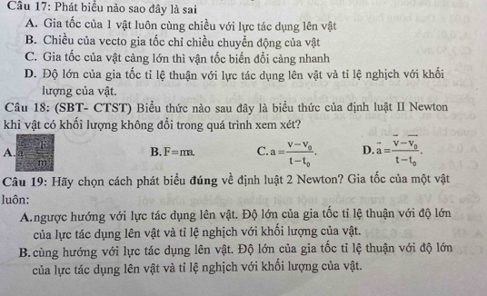 Phát biểu nào sao đây là sai
A. Gia tốc của 1 vật luôn cùng chiều với lực tác dụng lên vật
B. Chiều của vecto gia tốc chỉ chiều chuyển động của vật
C. Gia tốc của vật càng lớn thì vận tốc biến đổi càng nhanh
D. Độ lớn của gia tốc tỉ lệ thuận với lực tác dụng lên vật và tỉ lệ nghịch với khối
lượng của vật.
Câu 18: (SBT- CTST) Biểu thức nào sau đây là biểu thức của định luật II Newton
khi vật có khổi lượng không đổi trong quá trình xem xét?
A. a B. F=m C. a=frac v-v_0t-t_0. D. vector a=frac vector v-vector v_0t-t_0. 
m
Câu 19: Hãy chọn cách phát biểu đúng về định luật 2 Newton? Gia tốc của một vật
luôn:
A.ngược hướng với lực tác dụng lên vật. Độ lớn của gia tốc tỉ lệ thuận với độ lớn
của lực tác dụng lên vật và tỉ lệ nghịch với khối lượng của vật.
B.cùng hướng với lực tác dụng lên vật. Độ lớn của gia tốc tỉ lệ thuận với độ lớn
của lực tác dụng lên vật và tỉ lệ nghịch với khối lượng của vật.