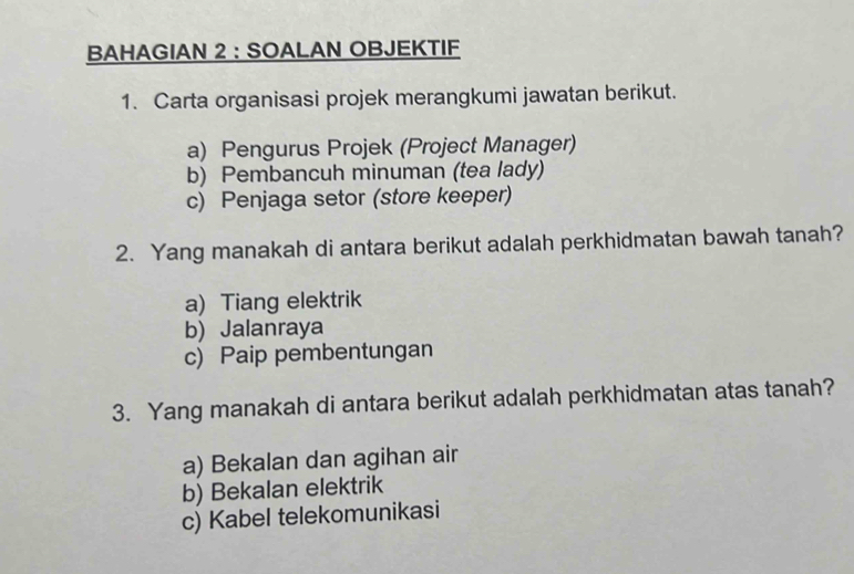 BAHAGIAN 2 : SOALAN OBJEKTIF
1. Carta organisasi projek merangkumi jawatan berikut.
a) Pengurus Projek (Project Manager)
b) Pembancuh minuman (tea lady)
c) Penjaga setor (store keeper)
2. Yang manakah di antara berikut adalah perkhidmatan bawah tanah?
a) Tiang elektrik
b) Jalanraya
c) Paip pembentungan
3. Yang manakah di antara berikut adalah perkhidmatan atas tanah?
a) Bekalan dan agihan air
b) Bekalan elektrik
c) Kabel telekomunikasi