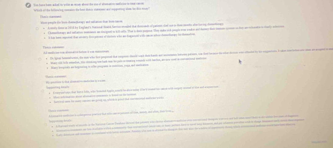 You have been asked to write an essay about the use of altemative medicine to treat cancer
Which of the Iollowing contains the best thesis statement and supporting ideas for this essay?
Thesis statement:
More people die from chemotherapy and radiation than from cances.
A study done in 2016 by England's National Health Service revealed that thousands of patients died one to thee months after heving chemotherapy:
Chemotherapy and radiation treatments are designed to kill cells. That is their purpose. They make sick people even weaker and destroy their immume systems to they are volneable to deelly endections
It has been reported that seventy-five percent of doctors who are diagnosed with cancer refuse chemotherapy for themselves.
Thesis statement:
All medicine was alternative before it was mainstream
* Dr Ignaz Semmelweiss, the man who first peoposed that surgeuns should wash theis hands and instrments herween pazients, was fired because the other docuus wee offended by his suggestions. It taken some ledne orw adom ar acgnd on en
* Many old folk remedies, like drinking tree bark teas for pain or mearing wounds with leeches, are now used in conventional medicine
* Many hospitals are beginning to offer programs in nutrition, yuga, and meditation
Thesis statement:
My position is that altemative medicine is a scam
Suppocting details:
Everyune' says that Steve Jobs, who founded Apple, would be alive today if he'd treated his cancer with surgery instead of diet and acapunctm
Most infonmation about alterative inaments is found on the internet.
Survival sres fis many cancers are going up, which is proof that conventional medicine works.
Thesis saemmt:
Alterative medicine is a dangemus practice that suhs cancer patients of time, money, and ofen, thei live....
A Harvaed srady of erconds is the National Cancer Datzhane showed that panients who choose alumative medicine-over convessional shoupses was two and hell simes more likely as die wishon live yoan of diagnuss
Sapponing details:
Alemative tonaments an lees ivailable wishin a commenity than convercional cancorcaner, so many parles have to movel long distances, and pay whanoer porados with to champe Immmerunly come deeepoo
Larly detection and manment is comelated with heter eutoumes. Patienip who rin to altemarive tmasles firm may mss the window of oppteronity doung which cnrreninal modume sonsld hoorhos oflenio