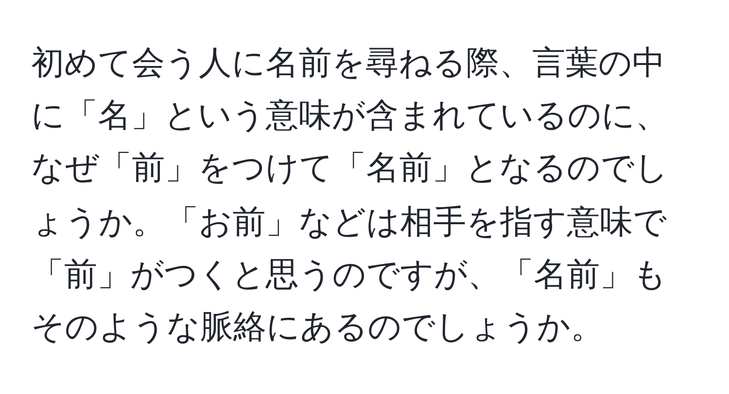 初めて会う人に名前を尋ねる際、言葉の中に「名」という意味が含まれているのに、なぜ「前」をつけて「名前」となるのでしょうか。「お前」などは相手を指す意味で「前」がつくと思うのですが、「名前」もそのような脈絡にあるのでしょうか。