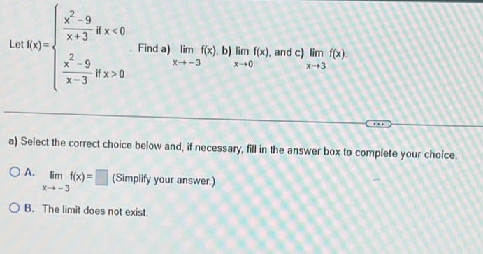 Le f(x)=beginarrayl  (x^2-9)/x+3 dx<0  (x^2-9)/x-3 dx>0endarray. Find a) limlimits _xto -3f(x), □  limlimits _xto 0f(x) , and c) limlimits _xto 3f(x). 
b)
a) Select the correct choice below and, if necessary, fill in the answer box to complete your choice.
A. limlimits _xto -3f(x)=□ (Simplify your answer.)
B. The limit does not exist.