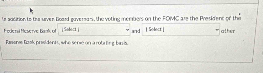 In addition to the seven Board governors, the voting members on the FOMC are the President of the 
Federal Reserve Bank of [ Select ] and [ Select ] other 
Reserve Bank presidents, who serve on a rotating basis.