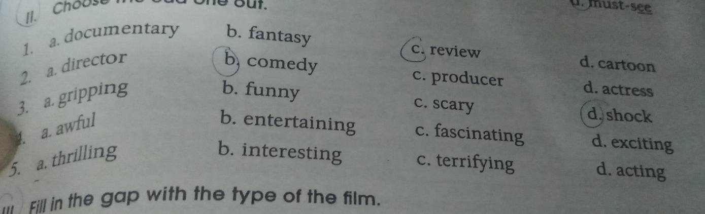 Chouse
ne out. u. must-see
1. a. documentary b. fantasy
2. a. director
c. review d. cartoon
b comedy
c. producer d. actress
3. a. gripping
b. funny c. scary d, shock
4. a. awful
b. entertaining c. fascinating d. exciting
5. a. thrilling
b. interesting c. terrifying
d. acting
I Fill in the gap with the type of the film.