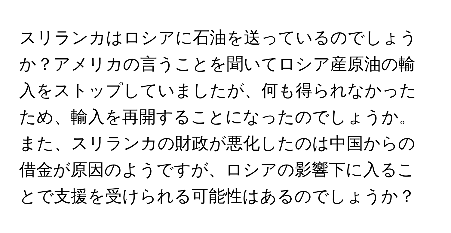 スリランカはロシアに石油を送っているのでしょうか？アメリカの言うことを聞いてロシア産原油の輸入をストップしていましたが、何も得られなかったため、輸入を再開することになったのでしょうか。また、スリランカの財政が悪化したのは中国からの借金が原因のようですが、ロシアの影響下に入ることで支援を受けられる可能性はあるのでしょうか？