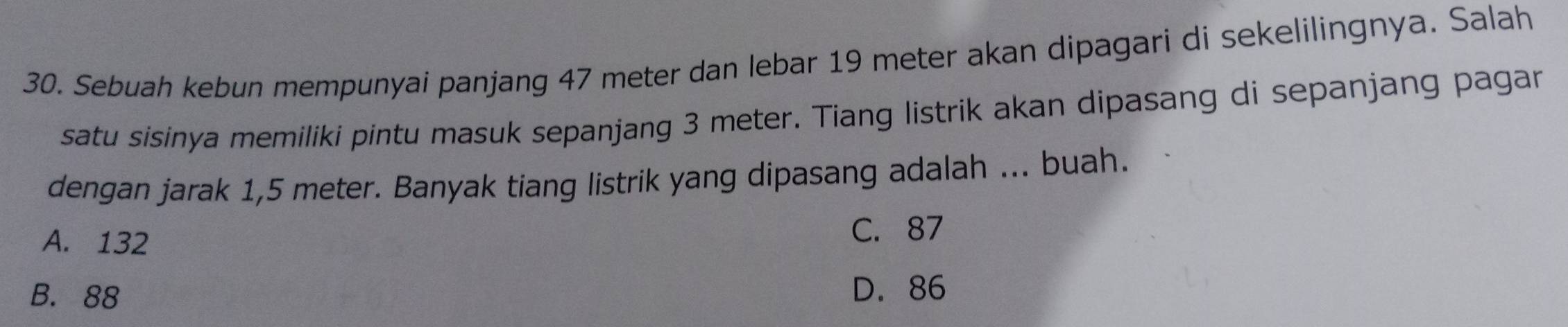 Sebuah kebun mempunyai panjang 47 meter dan lebar 19 meter akan dipagari di sekelilingnya. Salah
satu sisinya memiliki pintu masuk sepanjang 3 meter. Tiang listrik akan dipasang di sepanjang pagar
dengan jarak 1,5 meter. Banyak tiang listrik yang dipasang adalah ... buah.
A. 132 C. 87
B. 88 D. 86